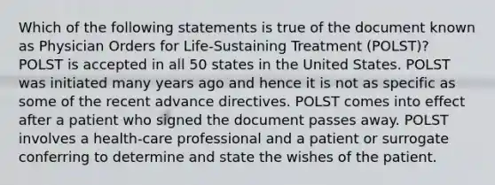 Which of the following statements is true of the document known as Physician Orders for Life-Sustaining Treatment (POLST)? POLST is accepted in all 50 states in the United States. POLST was initiated many years ago and hence it is not as specific as some of the recent advance directives. POLST comes into effect after a patient who signed the document passes away. POLST involves a health-care professional and a patient or surrogate conferring to determine and state the wishes of the patient.