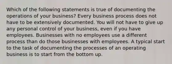 Which of the following statements is true of documenting the operations of your business? Every business process does not have to be extensively documented. You will not have to give up any personal control of your business, even if you have employees. Businesses with no employees use a different process than do those businesses with employees. A typical start to the task of documenting the processes of an operating business is to start from the bottom up.