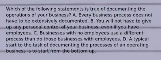 Which of the following statements is true of documenting the operations of your business? A. Every business process does not have to be extensively documented. B. You will not have to give up any personal control of your business, even if you have employees. C. Businesses with no employees use a different process than do those businesses with employees. D. A typical start to the task of documenting the processes of an operating business is to start from the bottom up.