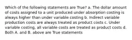 Which of the following statements are True? a. The dollar amount of costs assigned to a unit produced under absorption costing is always higher than under variable costing b. Indirect variable production costs are always treated as product costs c. Under variable costing, all variable costs are treated as product costs d. Both A. and B. above are True statements