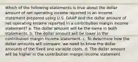 Which of the following statements is true about the dollar amount of net operating income reported in an income statement prepared using U.S. GAAP and the dollar amount of net operating income reported in a contribution margin income statement? a. The dollar amount will be the same in both statements. b. The dollar amount will be lower in the contribution margin income statement. c. To determine how the dollar amounts will compare, we need to know the dollar amounts of the fixed and variable costs. d. The dollar amount will be higher in the contribution margin income statement