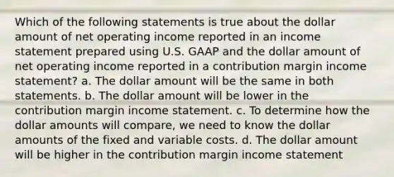 Which of the following statements is true about the dollar amount of net operating income reported in an income statement prepared using U.S. GAAP and the dollar amount of net operating income reported in a contribution margin income statement? a. The dollar amount will be the same in both statements. b. The dollar amount will be lower in the contribution margin income statement. c. To determine how the dollar amounts will compare, we need to know the dollar amounts of the fixed and variable costs. d. The dollar amount will be higher in the contribution margin income statement