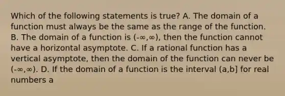 Which of the following statements is true? A. The domain of a function must always be the same as the range of the function. B. The domain of a function is (-∞,∞), then the function cannot have a horizontal asymptote. C. If a rational function has a vertical asymptote, then the domain of the function can never be (-∞,∞). D. If the domain of a function is the interval (a,b] for real numbers a<b, then the line x=a must be a vertical asymptote.