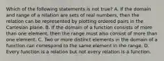 Which of the following statements is not ​true? A. If the domain and range of a relation are sets of real​ numbers, then the relation can be represented by plotting ordered pairs in the Cartesian plane. B. If the domain of a function consists of more than one​ element, then the range must also consist of more than one element. C. Two or more distinct elements in the domain of a function can correspond to the same element in the range. D. Every function is a relation but not every relation is a function.