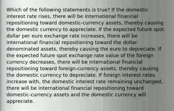 Which of the following statements is true? If the domestic interest rate rises, there will be international financial repositioning toward domestic-currency assets, thereby causing the domestic currency to appreciate. If the expected future spot dollar per euro exchange rate increases, there will be international financial repositioning toward the dollar-denominated assets, thereby causing the euro to depreciate. If the expected future spot exchange rate value of the foreign currency decreases, there will be international financial repositioning toward foreign-currency assets, thereby causing the domestic currency to depreciate. If foreign interest rates increase with, the domestic interest rate remaining unchanged, there will be international financial repositioning toward domestic-currency assets and the domestic currency will appreciate.