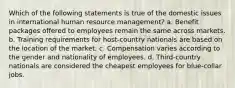 Which of the following statements is true of the domestic issues in international human resource management? a. Benefit packages offered to employees remain the same across markets. b. Training requirements for host-country nationals are based on the location of the market. c. Compensation varies according to the gender and nationality of employees. d. Third-country nationals are considered the cheapest employees for blue-collar jobs.