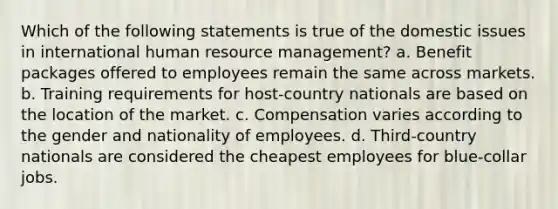 Which of the following statements is true of the domestic issues in international human resource management? a. Benefit packages offered to employees remain the same across markets. b. Training requirements for host-country nationals are based on the location of the market. c. Compensation varies according to the gender and nationality of employees. d. Third-country nationals are considered the cheapest employees for blue-collar jobs.