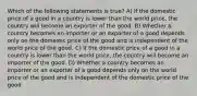 Which of the following statements is true? A) If the domestic price of a good in a country is lower than the world price, the country will become an exporter of the good. B) Whether a country becomes an importer or an exporter of a good depends only on the domestic price of the good and is independent of the world price of the good. C) If the domestic price of a good in a country is lower than the world price, the country will become an importer of the good. D) Whether a country becomes an importer or an exporter of a good depends only on the world price of the good and is independent of the domestic price of the good.