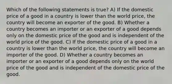 Which of the following statements is true? A) If the domestic price of a good in a country is lower than the world price, the country will become an exporter of the good. B) Whether a country becomes an importer or an exporter of a good depends only on the domestic price of the good and is independent of the world price of the good. C) If the domestic price of a good in a country is lower than the world price, the country will become an importer of the good. D) Whether a country becomes an importer or an exporter of a good depends only on the world price of the good and is independent of the domestic price of the good.