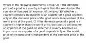 Which of the following statements is true? A) If the domestic price of a good in a country is higher than the world price, the country will become an exporter of the good. B) Whether a country becomes an importer or an exporter of a good depends only on the domestic price of the good and is independent of the world price of the good. C) If the domestic price of a good in a country is higher than the world price, the country will become an importer of the good. D) Whether a country becomes an importer or an exporter of a good depends only on the world price of the good and is independent of the domestic price of the good.