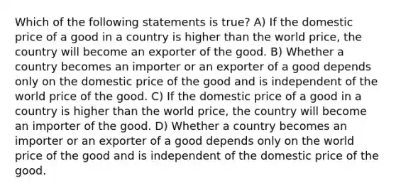 Which of the following statements is true? A) If the domestic price of a good in a country is higher than the world price, the country will become an exporter of the good. B) Whether a country becomes an importer or an exporter of a good depends only on the domestic price of the good and is independent of the world price of the good. C) If the domestic price of a good in a country is higher than the world price, the country will become an importer of the good. D) Whether a country becomes an importer or an exporter of a good depends only on the world price of the good and is independent of the domestic price of the good.