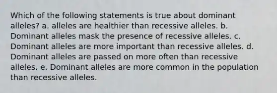 Which of the following statements is true about dominant alleles? a. alleles are healthier than recessive alleles. b. Dominant alleles mask the presence of recessive alleles. c. Dominant alleles are more important than recessive alleles. d. Dominant alleles are passed on more often than recessive alleles. e. Dominant alleles are more common in the population than recessive alleles.