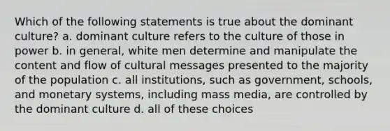 Which of the following statements is true about the dominant culture? a. dominant culture refers to the culture of those in power b. in general, white men determine and manipulate the content and flow of cultural messages presented to the majority of the population c. all institutions, such as government, schools, and monetary systems, including mass media, are controlled by the dominant culture d. all of these choices