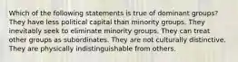 Which of the following statements is true of dominant groups? They have less political capital than minority groups. They inevitably seek to eliminate minority groups. They can treat other groups as subordinates. They are not culturally distinctive. They are physically indistinguishable from others.