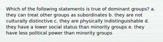 Which of the following statements is true of dominant groups? a. they can treat other groups as subordinates b. they are not culturally distinctive c. they are physically indistinguishable d. they have a lower social status than minority groups e. they have less political power than minority groups