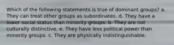 Which of the following statements is true of dominant groups? a. They can treat other groups as subordinates. d. They have a lower social status than minority groups. b. They are not culturally distinctive. e. They have less political power than minority groups. c. They are physically indistinguishable.