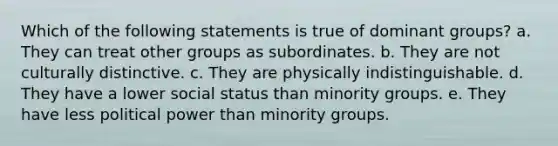 Which of the following statements is true of dominant groups? a. They can treat other groups as subordinates. b. They are not culturally distinctive. c. They are physically indistinguishable. d. They have a lower social status than minority groups. e. They have less political power than minority groups.