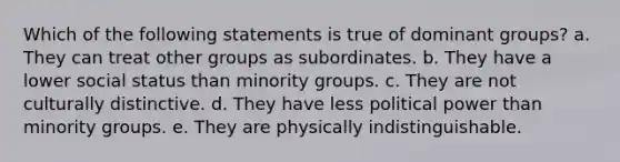 Which of the following statements is true of dominant groups? a. They can treat other groups as subordinates. b. They have a lower social status than minority groups. c. They are not culturally distinctive. d. They have less political power than minority groups. e. They are physically indistinguishable.