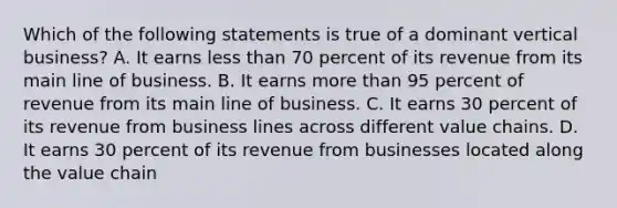 Which of the following statements is true of a dominant vertical business? A. It earns less than 70 percent of its revenue from its main line of business. B. It earns more than 95 percent of revenue from its main line of business. C. It earns 30 percent of its revenue from business lines across different value chains. D. It earns 30 percent of its revenue from businesses located along the value chain