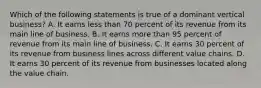 Which of the following statements is true of a dominant vertical business? A. It earns less than 70 percent of its revenue from its main line of business. B. It earns more than 95 percent of revenue from its main line of business. C. It earns 30 percent of its revenue from business lines across different value chains. D. It earns 30 percent of its revenue from businesses located along the value chain.