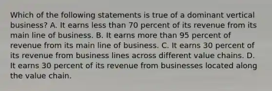 Which of the following statements is true of a dominant vertical business? A. It earns less than 70 percent of its revenue from its main line of business. B. It earns more than 95 percent of revenue from its main line of business. C. It earns 30 percent of its revenue from business lines across different value chains. D. It earns 30 percent of its revenue from businesses located along the value chain.