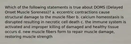 Which of the following statements is true about DOMS (Delayed Onset Muscle Soreness)? a. eccentric contractions cause structural damage to the muscle fiber b. calcium homeostasis is disrupted resulting in necrotic cell death c. the immune system is activated and improper killing of damaged and healthy tissue occurs d. new muscle fibers form to repair muscle damage, restoring muscle strength