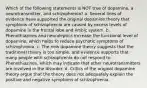 Which of the following statements is NOT true of dopamine, a neurotransmitter, and schizophrenia? a. Several lines of evidence have supported the original dopamine theory that symptoms of schizophrenia are caused by excess levels of dopamine in the frontal lobe and limbic system. b. Phenothiazines and neuroleptics increase the functional level of dopamine, which helps to reduce psychotic symptoms of schizophrenia. c. The new dopamine theory suggests that the traditional theory is too simple, and evidence supports that many people with schizophrenia do not respond to Phenothiazines, which may indicate that other neurotransmitters are involved in the disorder. d. Critics of the original dopamine theory argue that the theory does not adequately explain the positive and negative symptoms of schizophrenia.