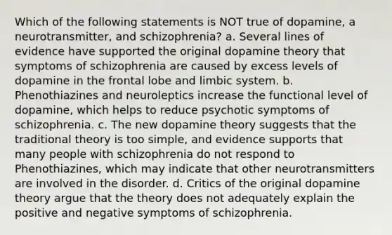 Which of the following statements is NOT true of dopamine, a neurotransmitter, and schizophrenia? a. Several lines of evidence have supported the original dopamine theory that symptoms of schizophrenia are caused by excess levels of dopamine in the frontal lobe and limbic system. b. Phenothiazines and neuroleptics increase the functional level of dopamine, which helps to reduce psychotic symptoms of schizophrenia. c. The new dopamine theory suggests that the traditional theory is too simple, and evidence supports that many people with schizophrenia do not respond to Phenothiazines, which may indicate that other neurotransmitters are involved in the disorder. d. Critics of the original dopamine theory argue that the theory does not adequately explain the positive and negative symptoms of schizophrenia.