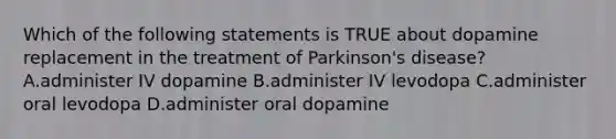 Which of the following statements is TRUE about dopamine replacement in the treatment of Parkinson's disease? A.administer IV dopamine B.administer IV levodopa C.administer oral levodopa D.administer oral dopamine