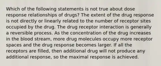 Which of the following statements is not true about dose response relationships of drugs? The extent of the drug response is not directly or linearly related to the number of receptor sites occupied by the drug. The drug receptor interaction is generally a reversible process. As the concentration of the drug increases in the blood stream, more drug molecules occupy more receptor spaces and the drug response becomes larger. If all the receptors are filled, then additional drug will not produce any additional response, so the maximal response is achieved.