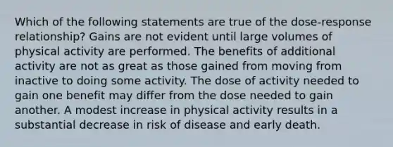 Which of the following statements are true of the dose-response relationship? Gains are not evident until large volumes of physical activity are performed. The benefits of additional activity are not as great as those gained from moving from inactive to doing some activity. The dose of activity needed to gain one benefit may differ from the dose needed to gain another. A modest increase in physical activity results in a substantial decrease in risk of disease and early death.