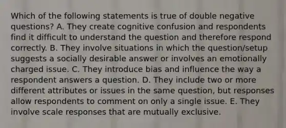 Which of the following statements is true of double negative questions? A. They create cognitive confusion and respondents find it difficult to understand the question and therefore respond correctly. B. They involve situations in which the question/setup suggests a socially desirable answer or involves an emotionally charged issue. C. They introduce bias and influence the way a respondent answers a question. D. They include two or more different attributes or issues in the same question, but responses allow respondents to comment on only a single issue. E. They involve scale responses that are mutually exclusive.