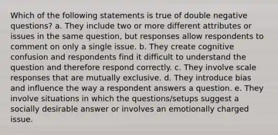 Which of the following statements is true of double negative questions? a. They include two or more different attributes or issues in the same question, but responses allow respondents to comment on only a single issue. b. They create cognitive confusion and respondents find it difficult to understand the question and therefore respond correctly. c. They involve scale responses that are mutually exclusive. d. They introduce bias and influence the way a respondent answers a question. e. They involve situations in which the questions/setups suggest a socially desirable answer or involves an emotionally charged issue.