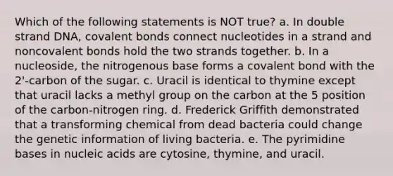 Which of the following statements is NOT true? a. In double strand DNA, covalent bonds connect nucleotides in a strand and noncovalent bonds hold the two strands together. b. In a nucleoside, the nitrogenous base forms a covalent bond with the 2'-carbon of the sugar. c. Uracil is identical to thymine except that uracil lacks a methyl group on the carbon at the 5 position of the carbon-nitrogen ring. d. Frederick Griffith demonstrated that a transforming chemical from dead bacteria could change the genetic information of living bacteria. e. The pyrimidine bases in nucleic acids are cytosine, thymine, and uracil.