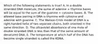 Which of the following statements is true? A. In a double stranded DNA molecule, the sume of adenine + thymine bases will be equal to the sum of the guanine + cytosine bases. B. The allowed base pairing in DNA is thymine with cytosine and adenine with guanine. C. The Watson-Crick model of DNA is a right-handed helix of two separate chains, both oriented in the same direction. D. The ultraviolet absorbance of one mole of double stranded DNA is less than that of the same amount of denatured DNA. E. The temperature at which half of the DNA has become single stranded is called the KDNA.