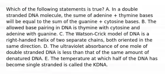 Which of the following statements is true? A. In a double stranded DNA molecule, the sume of adenine + thymine bases will be equal to the sum of the guanine + cytosine bases. B. The allowed base pairing in DNA is thymine with cytosine and adenine with guanine. C. The Watson-Crick model of DNA is a right-handed helix of two separate chains, both oriented in the same direction. D. The ultraviolet absorbance of one mole of double stranded DNA is <a href='https://www.questionai.com/knowledge/k7BtlYpAMX-less-than' class='anchor-knowledge'>less than</a> that of the same amount of denatured DNA. E. The temperature at which half of the DNA has become single stranded is called the KDNA.