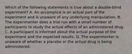 Which of the following statements is true about a double-blind experiment? A. An accomplice is an actual part of the experiment and is unaware of any underlying manipulation. B. The experimenter does a trial run with a small number of participants to study the actual effects of an administered drug. C. A participant is informed about the actual purpose of the experiment and the expected results. D. The experimenter is unaware of whether a placebo or the actual drug is being administered.