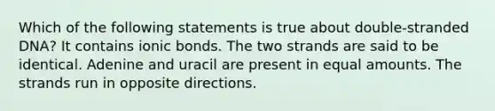 Which of the following statements is true about double-stranded DNA? It contains ionic bonds. The two strands are said to be identical. Adenine and uracil are present in equal amounts. The strands run in opposite directions.