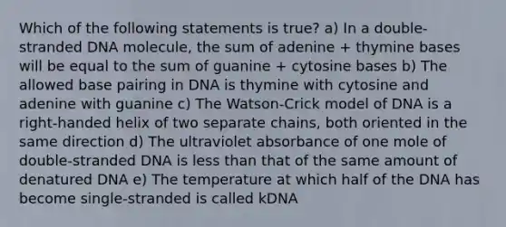 Which of the following statements is true? a) In a double-stranded DNA molecule, the sum of adenine + thymine bases will be equal to the sum of guanine + cytosine bases b) The allowed base pairing in DNA is thymine with cytosine and adenine with guanine c) The Watson-Crick model of DNA is a right-handed helix of two separate chains, both oriented in the same direction d) The ultraviolet absorbance of one mole of double-stranded DNA is less than that of the same amount of denatured DNA e) The temperature at which half of the DNA has become single-stranded is called kDNA