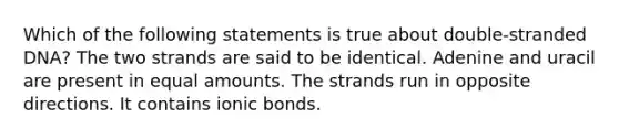 Which of the following statements is true about double-stranded DNA? The two strands are said to be identical. Adenine and uracil are present in equal amounts. The strands run in opposite directions. It contains ionic bonds.