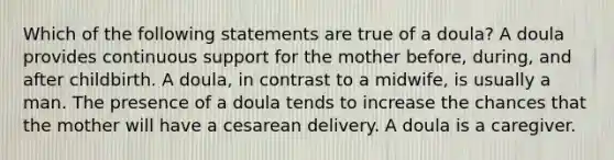 Which of the following statements are true of a doula? A doula provides continuous support for the mother before, during, and after childbirth. A doula, in contrast to a midwife, is usually a man. The presence of a doula tends to increase the chances that the mother will have a cesarean delivery. A doula is a caregiver.