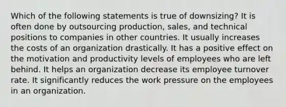 Which of the following statements is true of downsizing? It is often done by outsourcing production, sales, and technical positions to companies in other countries. It usually increases the costs of an organization drastically. It has a positive effect on the motivation and productivity levels of employees who are left behind. It helps an organization decrease its employee turnover rate. It significantly reduces the work pressure on the employees in an organization.