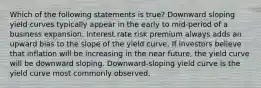 Which of the following statements is true? Downward sloping yield curves typically appear in the early to mid-period of a business expansion. Interest rate risk premium always adds an upward bias to the slope of the yield curve. If investors believe that inflation will be increasing in the near future, the yield curve will be downward sloping. Downward-sloping yield curve is the yield curve most commonly observed.