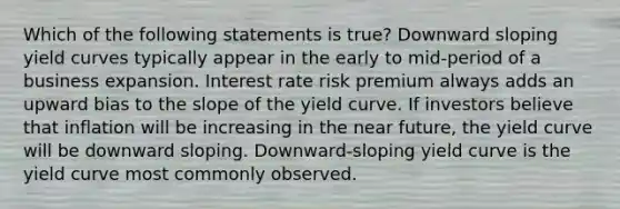 Which of the following statements is true? Downward sloping yield curves typically appear in the early to mid-period of a business expansion. Interest rate risk premium always adds an upward bias to the slope of the yield curve. If investors believe that inflation will be increasing in the near future, the yield curve will be downward sloping. Downward-sloping yield curve is the yield curve most commonly observed.