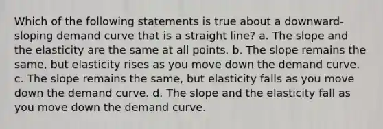 Which of the following statements is true about a downward-sloping demand curve that is a straight line? a. The slope and the elasticity are the same at all points. b. The slope remains the same, but elasticity rises as you move down the demand curve. c. The slope remains the same, but elasticity falls as you move down the demand curve. d. The slope and the elasticity fall as you move down the demand curve.