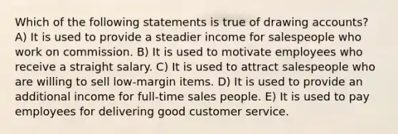 Which of the following statements is true of drawing accounts? A) It is used to provide a steadier income for salespeople who work on commission. B) It is used to motivate employees who receive a straight salary. C) It is used to attract salespeople who are willing to sell low-margin items. D) It is used to provide an additional income for full-time sales people. E) It is used to pay employees for delivering good customer service.