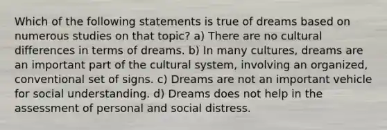 Which of the following statements is true of dreams based on numerous studies on that topic? a) There are no cultural differences in terms of dreams. b) In many cultures, dreams are an important part of the cultural system, involving an organized, conventional set of signs. c) Dreams are not an important vehicle for social understanding. d) Dreams does not help in the assessment of personal and social distress.