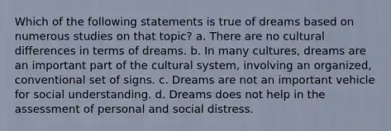 Which of the following statements is true of dreams based on numerous studies on that topic? a. There are no cultural differences in terms of dreams. b. In many cultures, dreams are an important part of the cultural system, involving an organized, conventional set of signs. c. Dreams are not an important vehicle for social understanding. d. Dreams does not help in the assessment of personal and social distress.