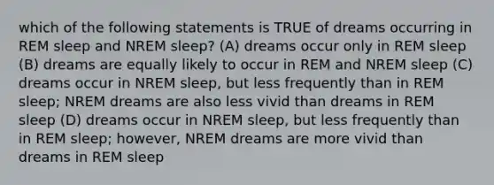 which of the following statements is TRUE of dreams occurring in REM sleep and NREM sleep? (A) dreams occur only in REM sleep (B) dreams are equally likely to occur in REM and NREM sleep (C) dreams occur in NREM sleep, but less frequently than in REM sleep; NREM dreams are also less vivid than dreams in REM sleep (D) dreams occur in NREM sleep, but less frequently than in REM sleep; however, NREM dreams are more vivid than dreams in REM sleep