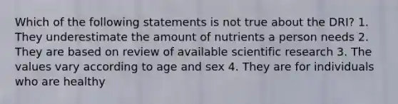 Which of the following statements is not true about the DRI? 1. They underestimate the amount of nutrients a person needs 2. They are based on review of available scientific research 3. The values vary according to age and sex 4. They are for individuals who are healthy